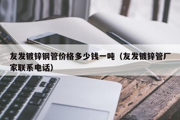 友发镀锌钢管价格多少钱一吨（友发镀锌管厂家联系电话）