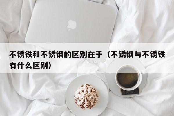 不锈铁和不锈钢的区别在于（不锈钢与不锈铁有什么区别）