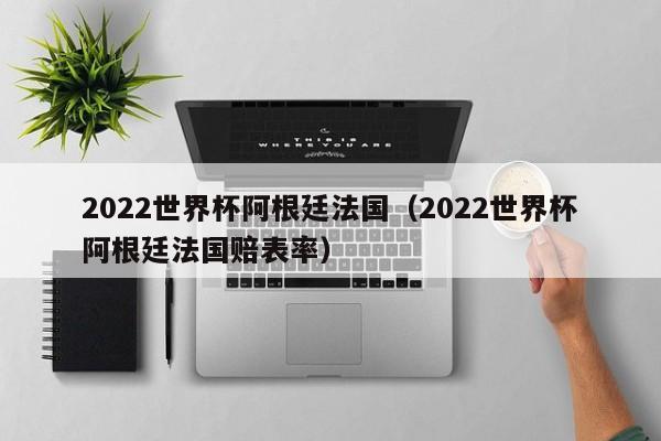 2022世界杯阿根廷法国（2022世界杯阿根廷法国赔表率）