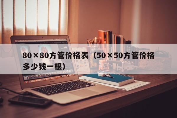 80×80方管价格表（50×50方管价格多少钱一根）