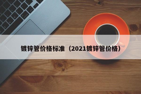 镀锌管价格标准（2021镀锌管价格）