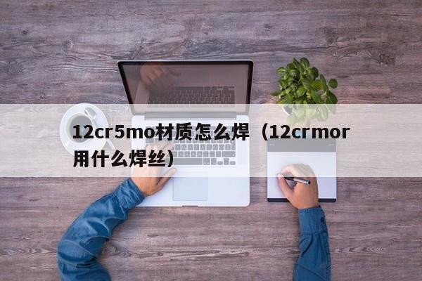 12cr5mo材质怎么焊（12crmor用什么焊丝）