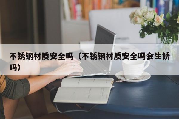 不锈钢材质安全吗（不锈钢材质安全吗会生锈吗）