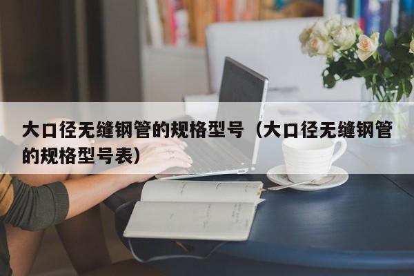 大口径无缝钢管的规格型号（大口径无缝钢管的规格型号表）