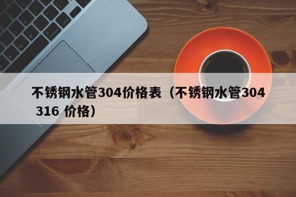 不锈钢水管304价格表（不锈钢水管304 316 价格）