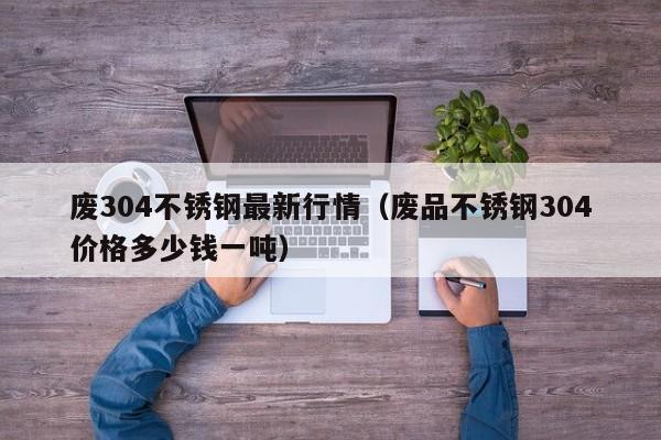 废304不锈钢最新行情（废品不锈钢304价格多少钱一吨）