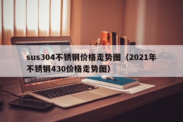 sus304不锈钢价格走势图（2021年不锈钢430价格走势图）