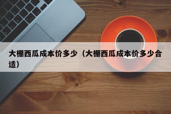 大棚西瓜成本价多少（大棚西瓜成本价多少合适）