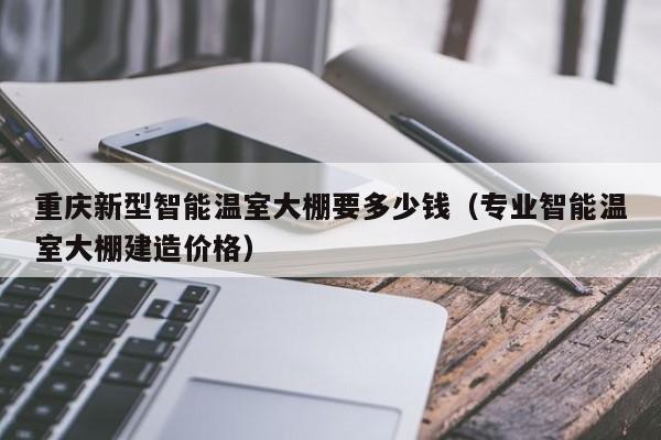 重庆新型智能温室大棚要多少钱（专业智能温室大棚建造价格）