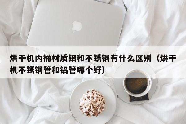 烘干机内桶材质铝和不锈钢有什么区别（烘干机不锈钢管和铝管哪个好）