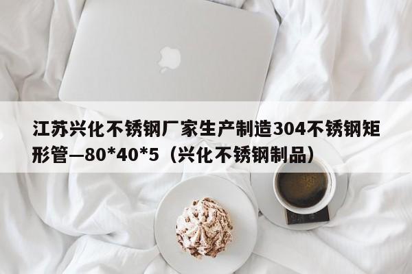 江苏兴化不锈钢厂家生产制造304不锈钢矩形管—80*40*5（兴化不锈钢制品）