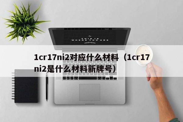 1cr17ni2对应什么材料（1cr17ni2是什么材料新牌号）