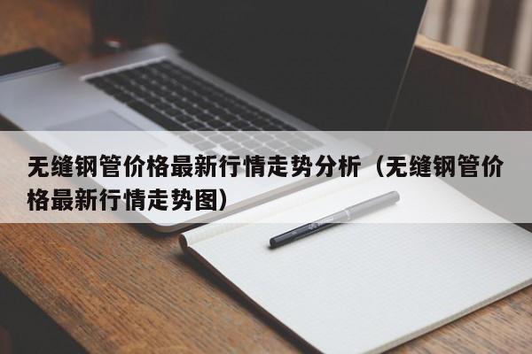 无缝钢管价格最新行情走势分析（无缝钢管价格最新行情走势图）