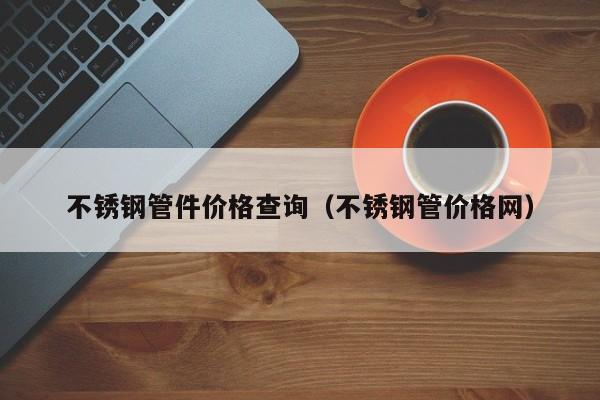 不锈钢管件价格查询（不锈钢管价格网）