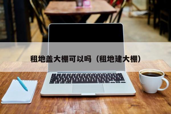 租地盖大棚可以吗（租地建大棚）