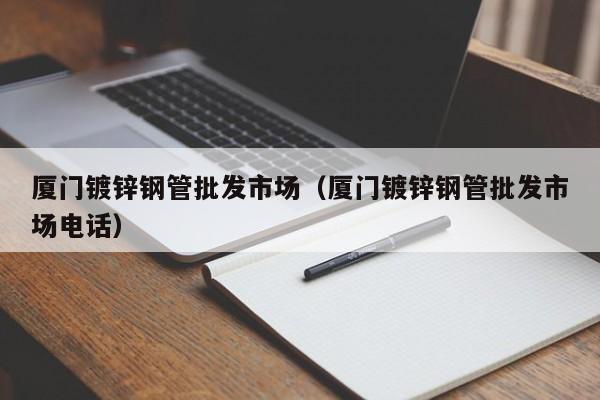 厦门镀锌钢管批发市场（厦门镀锌钢管批发市场电话）